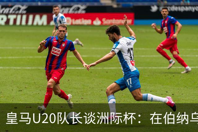 皇马U20队长谈洲际杯：在伯纳乌踢球是巨大荣幸 一直模仿莫德里奇